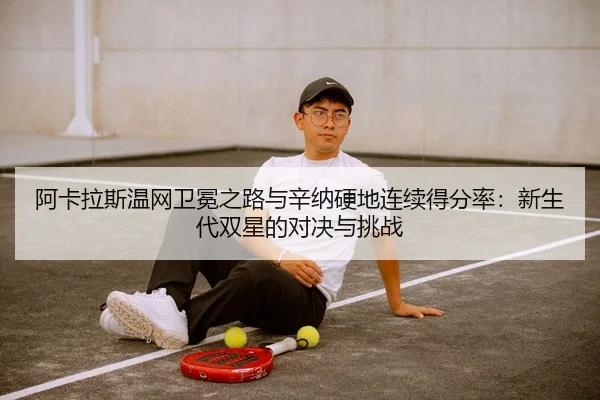 阿卡拉斯温网卫冕之路与辛纳硬地连续得分率：新生代双星的对决与挑战