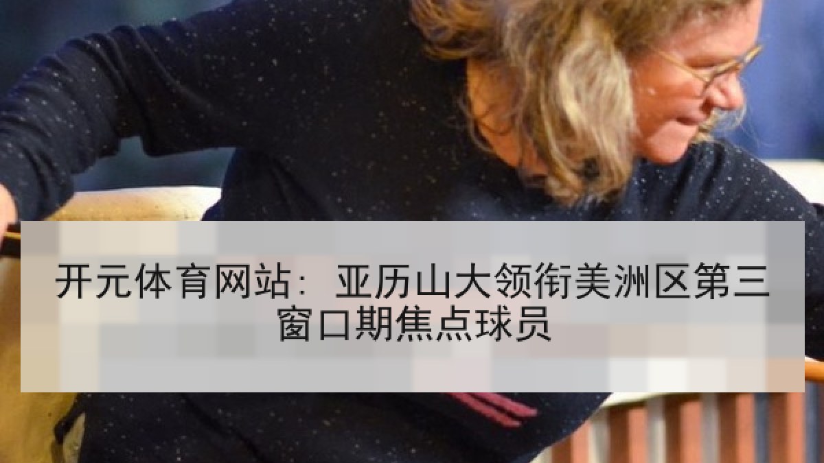 开元体育网站: 亚历山大领衔美洲区第三窗口期焦点球员
