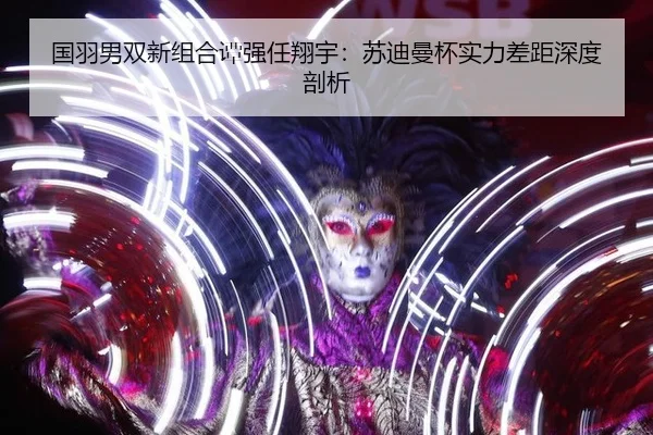 国羽男双新组合谭强任翔宇：苏迪曼杯实力差距深度剖析