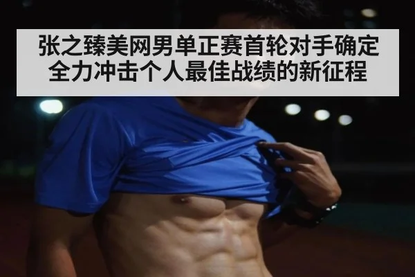 张之臻美网男单正赛首轮对手确定全力冲击个人最佳战绩的新征程